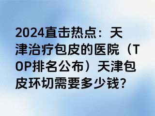 2024直击热点：天津治疗包皮的医院（TOP排名公布）天津包皮环切需要多少钱？