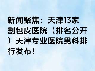 新闻聚焦：天津13家割包皮医院（排名公开）天津专业医院男科排行发布！