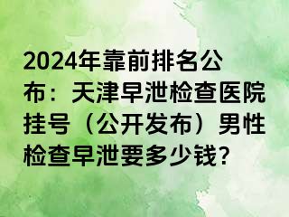 2024年靠前排名公布：天津早泄检查医院挂号（公开发布）男性检查早泄要多少钱？