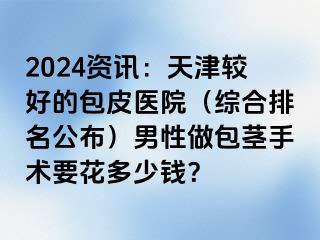 2024资讯：天津较好的包皮医院（综合排名公布）男性做包茎手术要花多少钱？