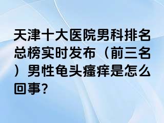 天津十大医院男科排名总榜实时发布（前三名）男性龟头瘙痒是怎么回事？