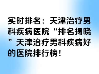 实时排名：天津治疗男科疾病医院“排名揭晓”天津治疗男科疾病好的医院排行榜！