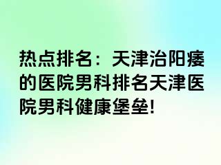 热点排名：天津治阳痿的医院男科排名天津医院男科健康堡垒!