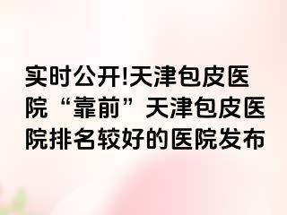 实时公开!天津包皮医院“靠前”天津包皮医院排名较好的医院发布