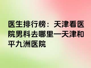 医生排行榜：天津看医院男科去哪里—天津和平九洲医院