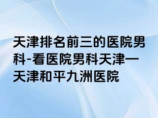 天津排名前三的医院男科-看医院男科天津—天津和平九洲医院