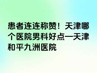 患者连连称赞！天津哪个医院男科好点—天津和平九洲医院