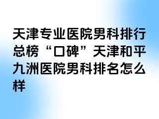 天津专业医院男科排行总榜“口碑”天津和平九洲医院男科排名怎么样