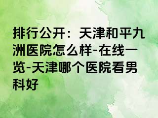 排行公开：天津和平九洲医院怎么样-在线一览-天津哪个医院看男科好