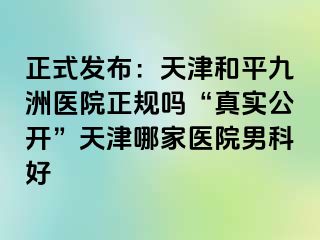 正式发布：天津和平九洲医院正规吗“真实公开”天津哪家医院男科好