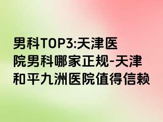 男科TOP3:天津医院男科哪家正规-天津和平九洲医院值得信赖