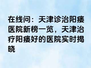 在线问：天津诊治阳痿医院新榜一览，天津治疗阳痿好的医院实时揭晓