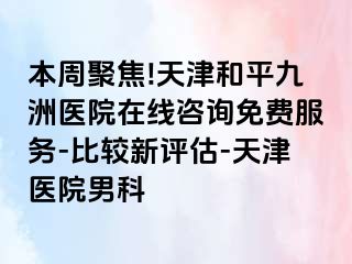 本周聚焦!天津和平九洲医院在线咨询免费服务-比较新评估-天津医院男科