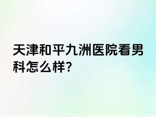 天津和平九洲医院看男科怎么样？