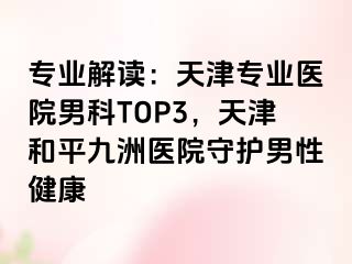 专业解读：天津专业医院男科TOP3，天津和平九洲医院守护男性健康