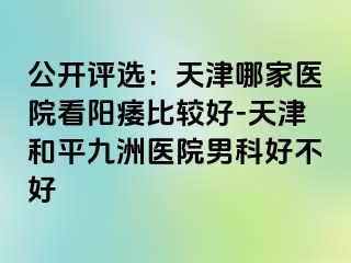 公开评选：天津哪家医院看阳痿比较好-天津和平九洲医院男科好不好