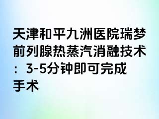 天津和平九洲医院瑞梦前列腺热蒸汽消融技术：3-5分钟即可完成手术