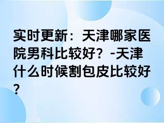 实时更新：天津哪家医院男科比较好？-天津什么时候割包皮比较好？