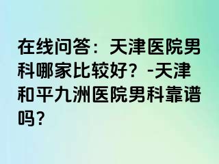 在线问答：天津医院男科哪家比较好？-天津和平九洲医院男科靠谱吗？