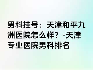 男科挂号：天津和平九洲医院怎么样？-天津专业医院男科排名