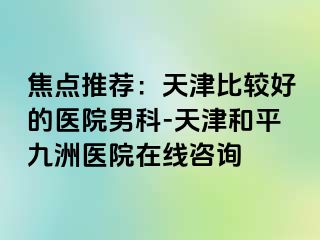 焦点推荐：天津比较好的医院男科-天津和平九洲医院在线咨询