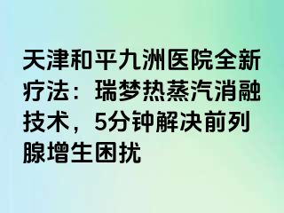 天津和平九洲医院全新疗法：瑞梦热蒸汽消融技术，5分钟解决前列腺增生困扰