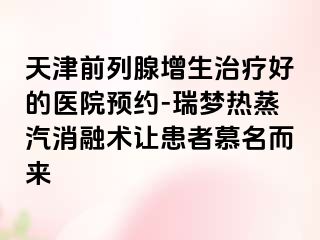 天津前列腺增生治疗好的医院预约-瑞梦热蒸汽消融术让患者慕名而来