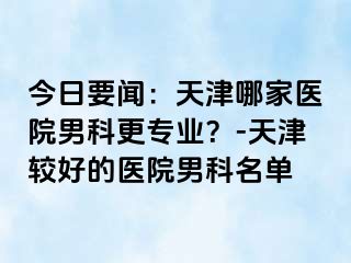 今日要闻：天津哪家医院男科更专业？-天津较好的医院男科名单