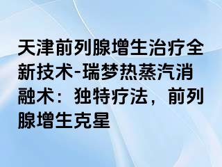 天津前列腺增生治疗全新技术-瑞梦热蒸汽消融术：独特疗法，前列腺增生克星