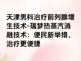 天津男科治疗前列腺增生技术-瑞梦热蒸汽消融技术：便民新举措，治疗更便捷