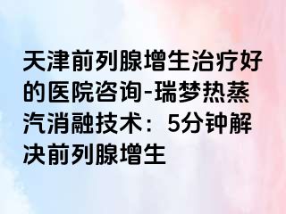 天津前列腺增生治疗好的医院咨询-瑞梦热蒸汽消融技术：5分钟解决前列腺增生