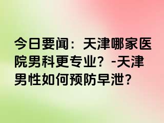 今日要闻：天津哪家医院男科更专业？-天津男性如何预防早泄？