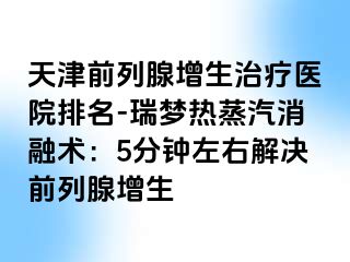 天津前列腺增生治疗医院排名-瑞梦热蒸汽消融术：5分钟左右解决前列腺增生