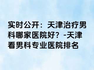 实时公开：天津治疗男科哪家医院好？-天津看男科专业医院排名