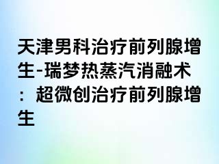 天津男科治疗前列腺增生-瑞梦热蒸汽消融术：超微创治疗前列腺增生