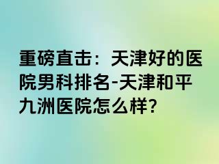 重磅直击：天津好的医院男科排名-天津和平九洲医院怎么样？