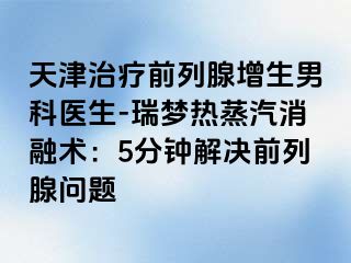 天津治疗前列腺增生男科医生-瑞梦热蒸汽消融术：5分钟解决前列腺问题