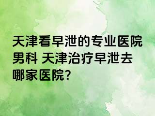 天津看早泄的专业医院男科 天津治疗早泄去哪家医院？