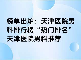 榜单出炉：天津医院男科排行榜“热门排名”天津医院男科推荐