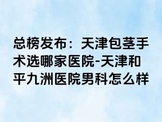 总榜发布：天津包茎手术选哪家医院-天津和平九洲医院男科怎么样