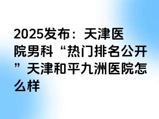 2025发布：天津医院男科“热门排名公开”天津和平九洲医院怎么样