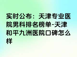 实时公布：天津专业医院男科排名榜单-天津和平九洲医院口碑怎么样