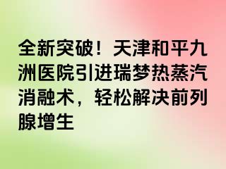 全新突破！天津和平九洲医院引进瑞梦热蒸汽消融术，轻松解决前列腺增生