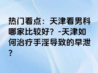 热门看点：天津看男科哪家比较好？-天津如何治疗手淫导致的早泄？