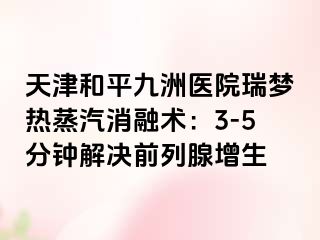 天津和平九洲医院瑞梦热蒸汽消融术：3-5分钟解决前列腺增生