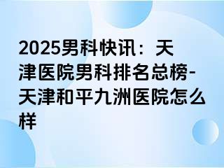 2025男科快讯：天津医院男科排名总榜-天津和平九洲医院怎么样