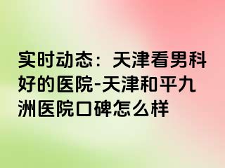 实时动态：天津看男科好的医院-天津和平九洲医院口碑怎么样