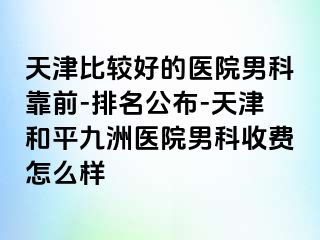 天津比较好的医院男科靠前-排名公布-天津和平九洲医院男科收费怎么样