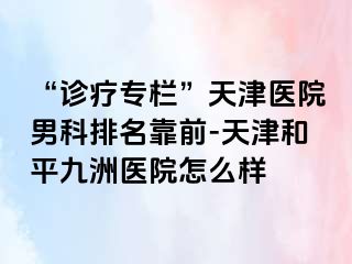 “诊疗专栏”天津医院男科排名靠前-天津和平九洲医院怎么样