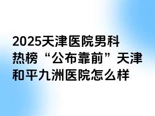 2025天津医院男科热榜“公布靠前”天津和平九洲医院怎么样